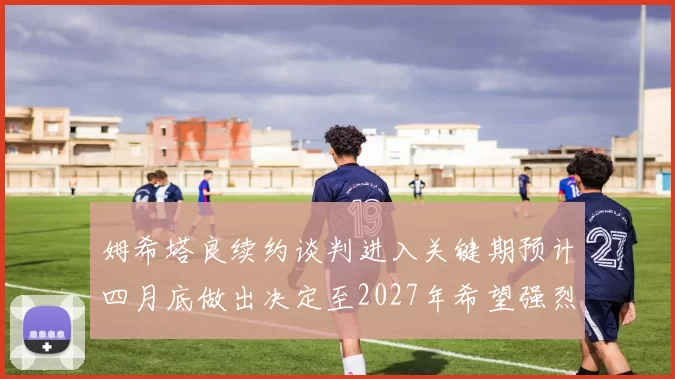姆希塔良续约谈判进入关键期预计四月底做出决定至2027年希望强烈