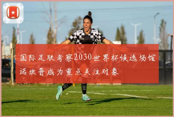 国际足联考察2030世界杯候选场馆诺坎普成为重点关注对象