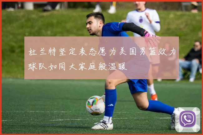 杜兰特坚定表态愿为美国男篮效力球队如同大家庭般温暖