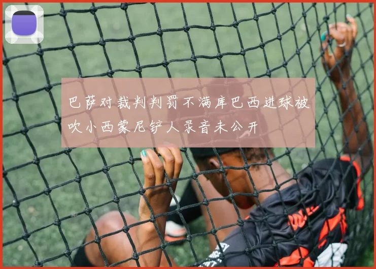巴萨对裁判判罚不满库巴西进球被吹小西蒙尼铲人录音未公开