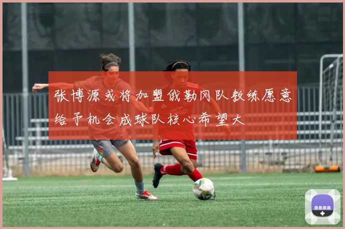 张博源或将加盟俄勒冈队教练愿意给予机会成球队核心希望大
