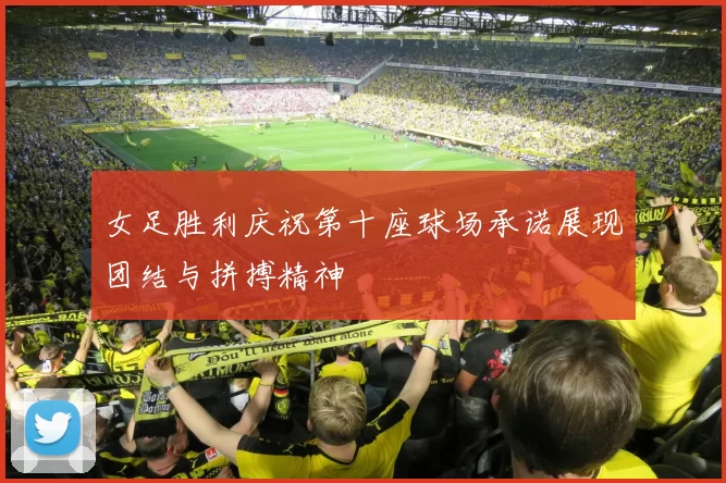 女足胜利庆祝第十座球场承诺展现团结与拼搏精神