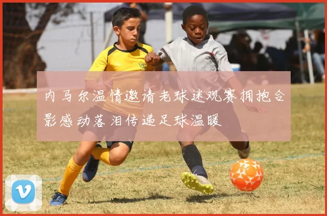 内马尔温情邀请老球迷观赛拥抱合影感动落泪传递足球温暖