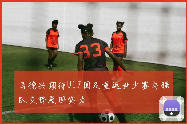 马德兴期待U17国足重返世少赛与强队交锋展现实力