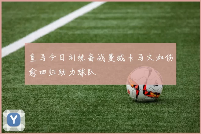 皇马今日训练备战曼城卡马文加伤愈回归助力球队