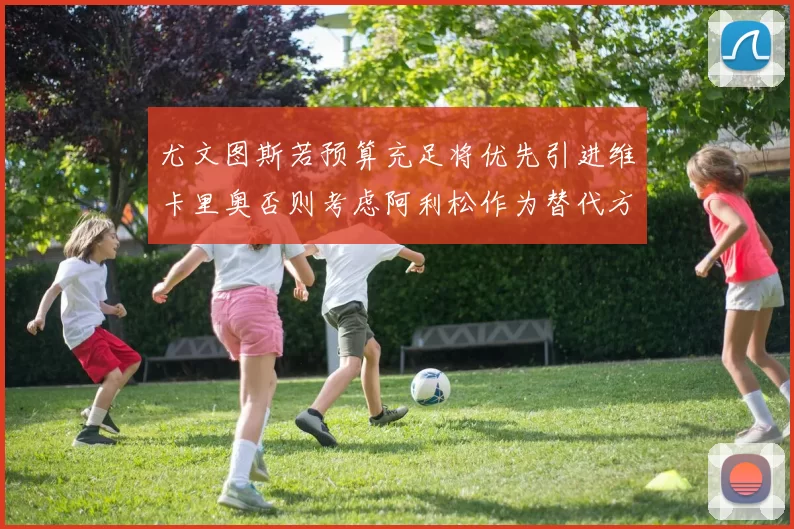 尤文图斯若预算充足将优先引进维卡里奥否则考虑阿利松作为替代方案