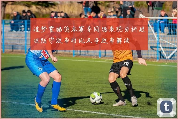追梦霍福德本赛季同场表现分析进攻防守效率对比及净效率解读