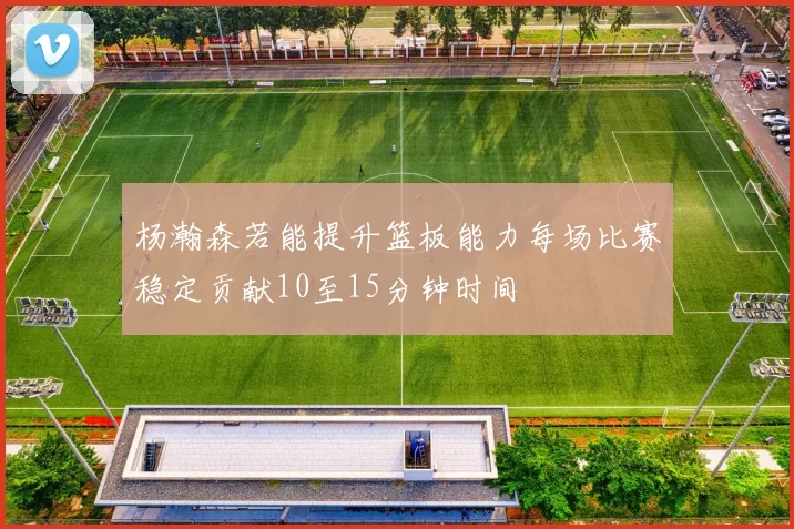杨瀚森若能提升篮板能力每场比赛稳定贡献10至15分钟时间