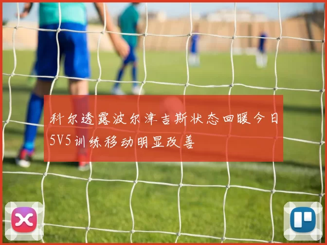 科尔透露波尔津吉斯状态回暖今日5V5训练移动明显改善
