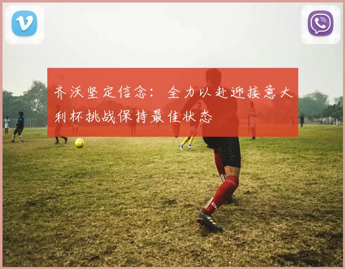 齐沃坚定信念：全力以赴迎接意大利杯挑战保持最佳状态